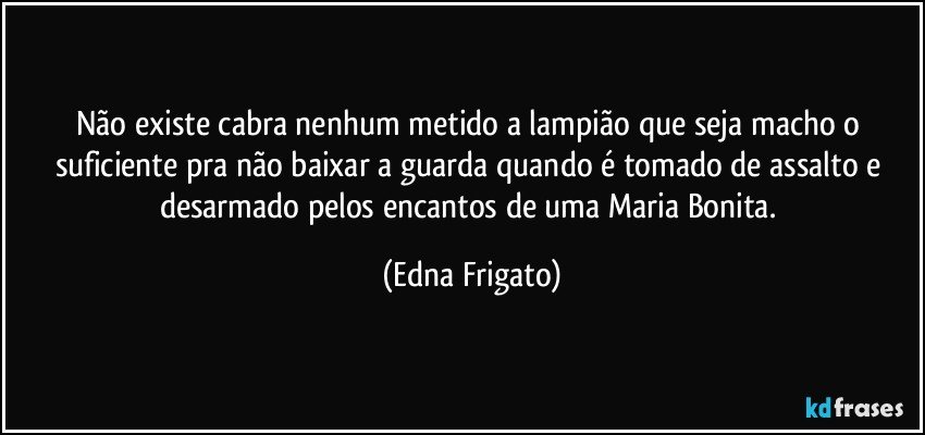 Não existe cabra nenhum metido a lampião que seja macho o suficiente pra não baixar a guarda quando é tomado de assalto e desarmado pelos encantos de uma Maria Bonita. (Edna Frigato)