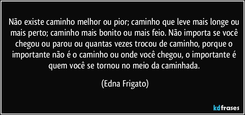 Não existe caminho melhor ou pior; caminho que leve mais longe ou mais perto; caminho mais bonito ou mais feio. Não importa se você  chegou ou parou ou quantas vezes  trocou de caminho, porque o importante não é o caminho ou onde você chegou, o importante é quem você se tornou no meio da caminhada. (Edna Frigato)