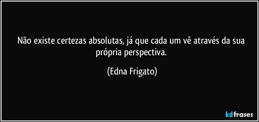 Não existe certezas absolutas, já que cada um vê através da sua própria perspectiva. (Edna Frigato)