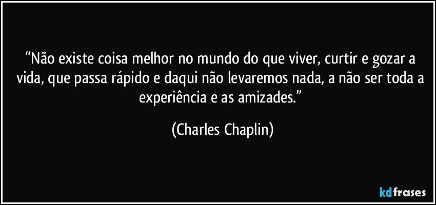 “Não existe coisa melhor no mundo do que viver, curtir e gozar a vida, que passa rápido e daqui não levaremos nada, a não ser toda a experiência e as amizades.” (Charles Chaplin)