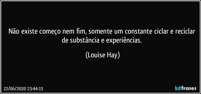 Não existe começo nem fim, somente um constante ciclar e reciclar de substância e experiências. (Louise Hay)