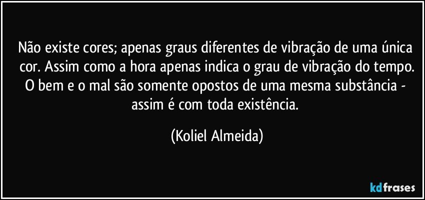 Não existe cores; apenas graus diferentes de vibração de uma única cor. Assim como a hora apenas indica o grau de vibração do tempo.
O bem e o mal são somente opostos de uma mesma substância - assim é com toda existência. (Koliel Almeida)