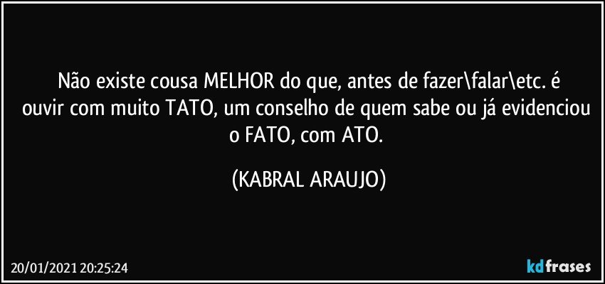 Não existe cousa MELHOR do que, antes de fazer\falar\etc. é
ouvir com muito TATO, um conselho de quem sabe ou já evidenciou o FATO, com ATO. (KABRAL ARAUJO)