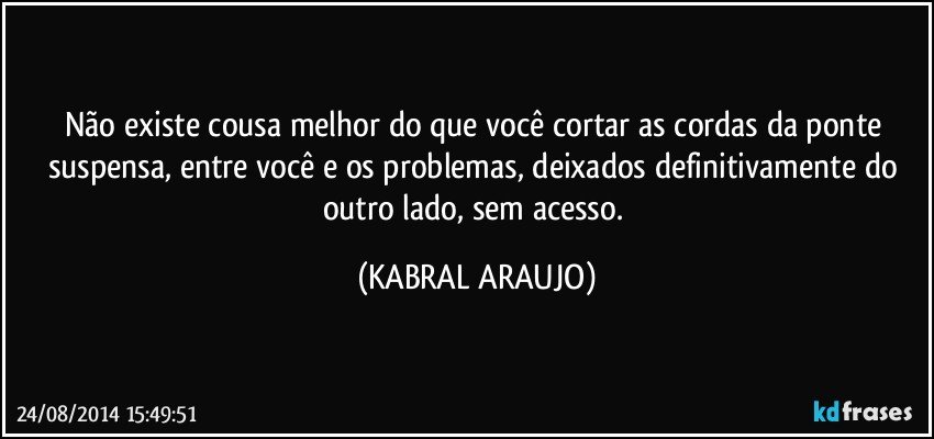 Não existe cousa melhor do que você cortar as cordas da ponte suspensa, entre você e os problemas, deixados definitivamente do outro lado, sem acesso. (KABRAL ARAUJO)