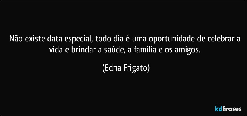 Não existe data especial, todo dia é uma oportunidade de celebrar a vida e brindar a saúde, a família e os amigos. (Edna Frigato)