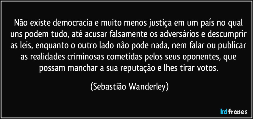 Não existe democracia e muito menos justiça em um país no qual uns podem tudo, até acusar falsamente os adversários e descumprir as leis, enquanto o outro lado não pode nada, nem falar ou publicar as realidades criminosas cometidas pelos seus oponentes, que possam manchar a sua reputação e lhes tirar votos. (Sebastião Wanderley)