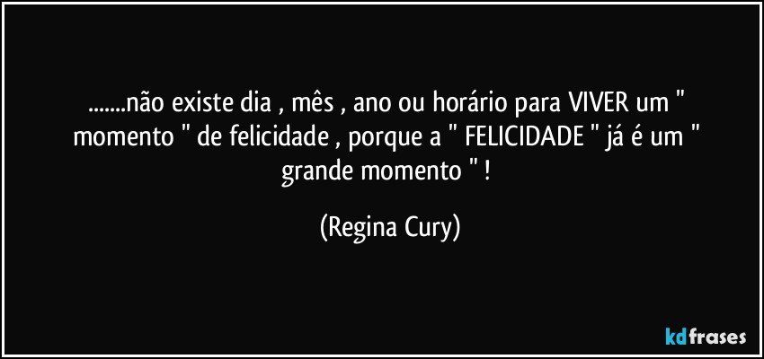 ...não existe dia , mês  , ano ou horário  para VIVER  um  " momento "  de felicidade , porque   a " FELICIDADE " já   é um " grande momento " ! (Regina Cury)