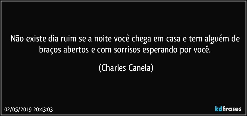 Não existe dia ruim se a noite você chega em casa e tem alguém de braços abertos e com sorrisos esperando por você. (Charles Canela)