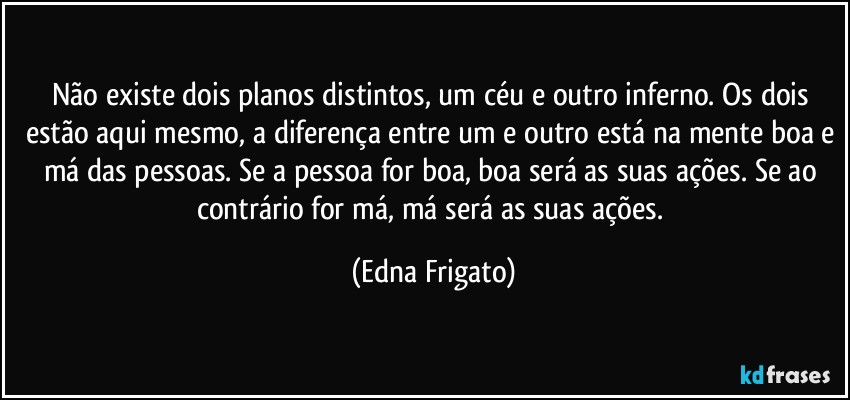 Não existe dois planos distintos, um céu e outro inferno. Os dois estão aqui mesmo, a diferença entre um e outro está na mente boa e má das pessoas. Se a pessoa for boa, boa será as suas ações. Se ao contrário for má, má será as suas ações. (Edna Frigato)