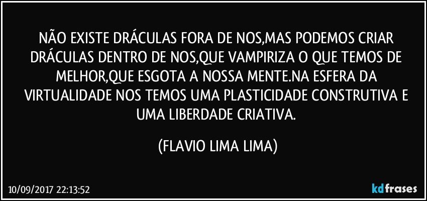 NÃO EXISTE DRÁCULAS FORA DE NOS,MAS PODEMOS CRIAR DRÁCULAS DENTRO DE NOS,QUE VAMPIRIZA O QUE TEMOS DE MELHOR,QUE ESGOTA A NOSSA MENTE.NA ESFERA DA VIRTUALIDADE NOS TEMOS UMA PLASTICIDADE CONSTRUTIVA E UMA LIBERDADE CRIATIVA. (FLAVIO LIMA LIMA)