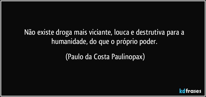 Não existe droga mais viciante, louca e destrutiva para a humanidade, do que o próprio poder. (Paulo da Costa Paulinopax)
