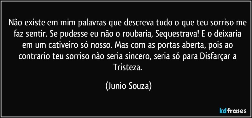 Não existe em mim palavras que descreva tudo o que teu sorriso me faz sentir. Se pudesse eu não o roubaria, Sequestrava! E o deixaria em um cativeiro só nosso. Mas com as portas aberta, pois ao contrario teu sorriso não seria sincero, seria só para Disfarçar a Tristeza. (Junio Souza)