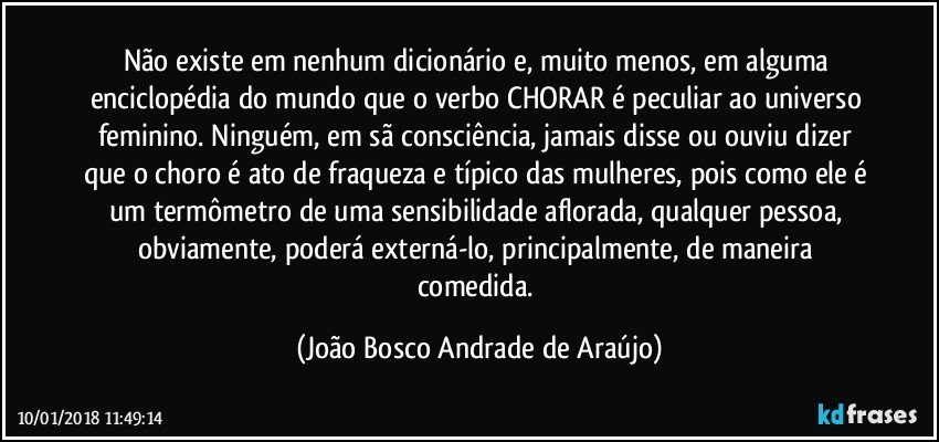 Não existe em nenhum dicionário e, muito menos, em alguma enciclopédia do mundo que o verbo CHORAR é peculiar ao universo feminino. Ninguém, em sã consciência, jamais disse ou ouviu dizer que o choro é ato de fraqueza e típico das mulheres, pois como ele é um termômetro de uma sensibilidade aflorada, qualquer pessoa, obviamente, poderá externá-lo, principalmente, de maneira comedida. (João Bosco Andrade de Araújo)