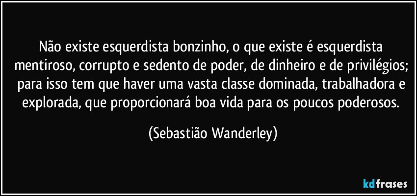 Não existe esquerdista bonzinho, o que existe é esquerdista mentiroso, corrupto e sedento de poder, de dinheiro e de privilégios; para isso tem que haver uma vasta classe dominada, trabalhadora e explorada, que proporcionará boa vida para os poucos poderosos. (Sebastião Wanderley)