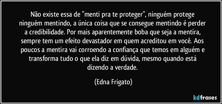 Não existe essa de "menti pra te proteger", ninguém protege ninguém mentindo, a única coisa que se consegue mentindo é perder a credibilidade. Por mais aparentemente boba que seja a mentira, sempre tem um efeito devastador em quem acreditou em você. Aos poucos a mentira vai corroendo a confiança que temos em alguém e transforma tudo o que ela diz em dúvida, mesmo quando está dizendo a verdade. (Edna Frigato)