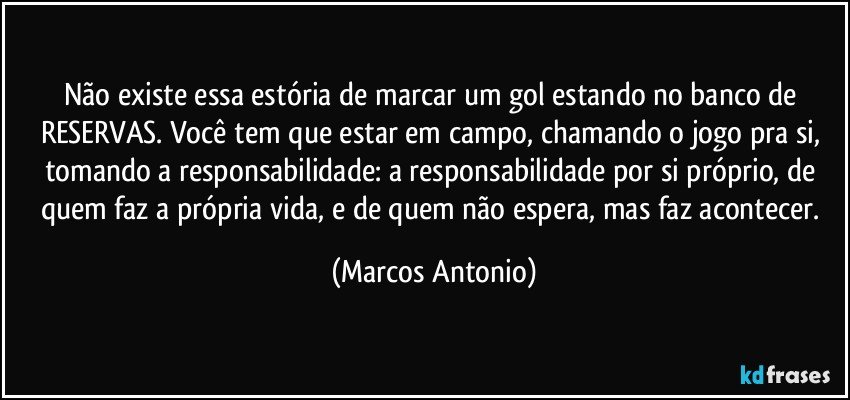 Não existe essa estória de marcar um gol estando no banco de RESERVAS. Você tem que estar em campo, chamando o jogo pra si, tomando a responsabilidade: a responsabilidade por si próprio, de quem faz a própria vida, e de quem não espera, mas faz acontecer. (Marcos Antonio)