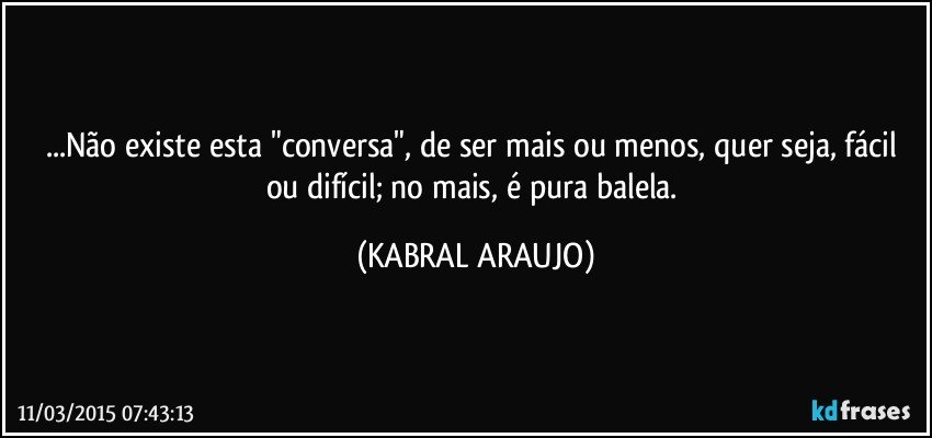 ...Não existe esta "conversa", de ser mais ou menos, quer seja, fácil ou difícil; no mais, é pura balela. (KABRAL ARAUJO)