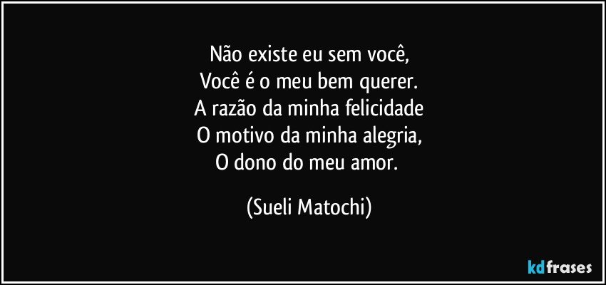 Não existe eu sem você,
Você é o meu bem querer.
A razão da minha felicidade
O motivo da minha alegria,
O dono do meu amor. (Sueli Matochi)