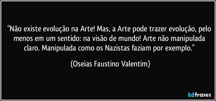 "Não existe evolução na Arte! Mas, a Arte pode trazer evolução, pelo menos em um sentido: na visão de mundo! Arte não manipulada claro. Manipulada como os Nazistas faziam por exemplo." (Oseias Faustino Valentim)