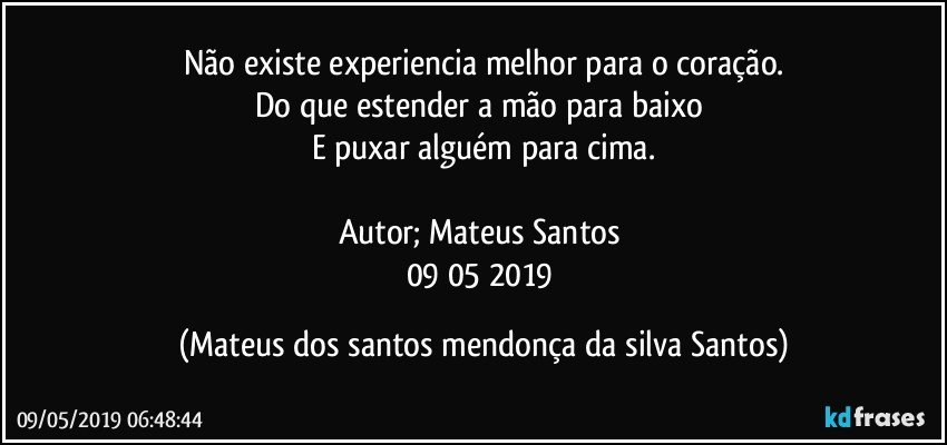 Não existe experiencia melhor para o coração.
Do que estender a mão para baixo
E puxar alguém para cima.
Autor; Mateus Santos
09/05/2019 (Mateus dos santos mendonça da silva Santos)