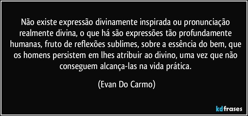 Não existe expressão divinamente inspirada ou pronunciação realmente divina, o que há são expressões tão profundamente humanas, fruto de reflexões sublimes, sobre a essência do bem, que os homens persistem em lhes atribuir ao divino, uma vez que não conseguem alcança-las na vida prática. (Evan Do Carmo)