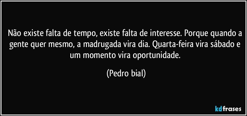 Não existe falta de tempo, existe falta de interesse. Porque quando a gente quer mesmo, a madrugada vira dia. Quarta-feira vira sábado e um momento vira oportunidade. (Pedro bial)