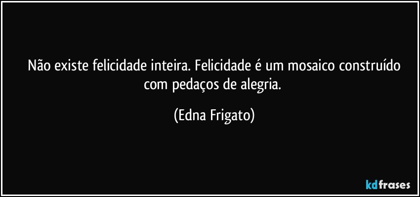 ⁠Não existe felicidade inteira. Felicidade é um mosaico construído com pedaços de alegria. (Edna Frigato)