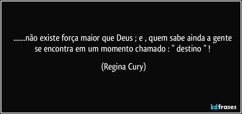 ...não  existe força maior que Deus ; e ,  quem sabe ainda a gente se encontra em um momento chamado : " destino " ! (Regina Cury)