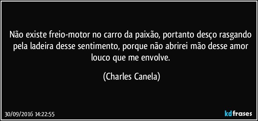 Não existe freio-motor no carro da paixão, portanto desço rasgando pela ladeira desse sentimento, porque não abrirei mão desse amor louco que me envolve. (Charles Canela)