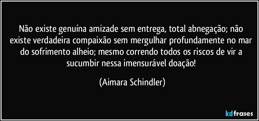 Não existe genuína amizade sem entrega, total abnegação; não existe verdadeira compaixão sem mergulhar profundamente no mar do sofrimento alheio; mesmo correndo todos os riscos de vir a sucumbir nessa imensurável doação! (Aimara Schindler)