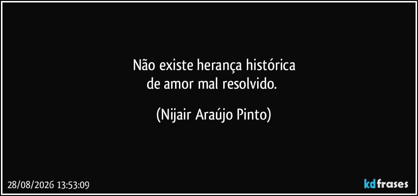 Não existe herança histórica
de amor mal resolvido. (Nijair Araújo Pinto)