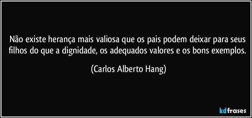 Não existe herança mais valiosa que os pais podem deixar para seus filhos do que a dignidade, os adequados valores e os bons exemplos. (Carlos Alberto Hang)