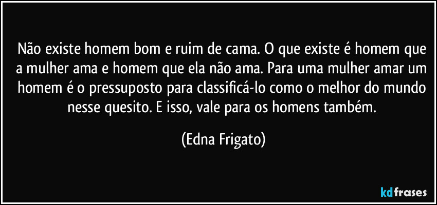 Não existe homem bom e ruim de cama. O que existe é homem que a mulher ama e homem que ela não ama.  Para uma mulher amar um homem é o pressuposto para classificá-lo como o melhor do mundo nesse quesito. E isso, vale para os homens também. (Edna Frigato)