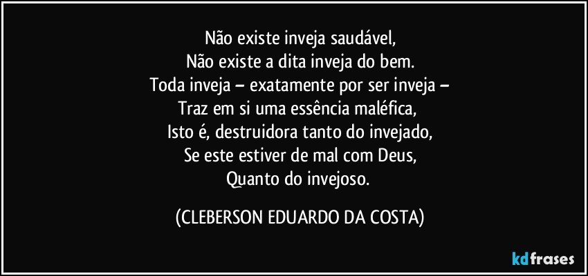 Não existe inveja saudável,
Não existe a dita inveja do bem.
Toda inveja – exatamente por ser inveja –
Traz em si uma essência maléfica, 
Isto é, destruidora tanto do invejado,
Se este estiver de mal com Deus,
Quanto do invejoso. (CLEBERSON EDUARDO DA COSTA)