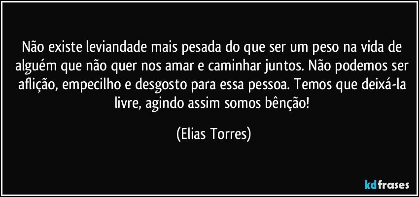 Não existe leviandade mais pesada do que ser um peso na vida de alguém que não quer nos amar e caminhar juntos. Não podemos ser aflição, empecilho e desgosto para essa pessoa. Temos que deixá-la livre, agindo assim somos bênção! (Elias Torres)