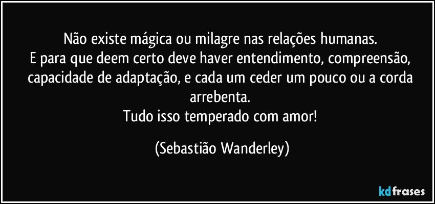 Não existe mágica ou milagre nas relações humanas. 
E para que deem certo deve haver entendimento, compreensão, capacidade de adaptação, e cada um ceder um pouco ou a corda arrebenta. 
Tudo isso temperado com amor! (Sebastião Wanderley)