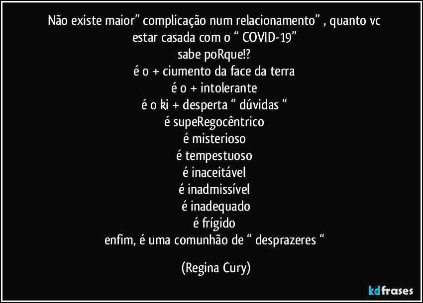 não existe maior”  complicação num relacionamento” , quanto vc estar casada com o “ COVID-19” 
sabe poRque!? 
é o + ciumento da face da terra 
é o + intolerante 
é o ki + desperta “  dúvidas “ 
é supeRegocêntrico 
é misterioso 
é tempestuoso 
é inaceitável 
é inadmissível 
é inadequado
é frígido 
enfim, é uma comunhão de “ desprazeres “ (Regina Cury)