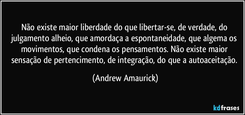 Não existe maior liberdade do que libertar-se, de verdade, do julgamento alheio, que amordaça a espontaneidade, que algema os movimentos, que condena os pensamentos. Não existe maior sensação de pertencimento, de integração, do que a autoaceitação. (Andrew Amaurick)