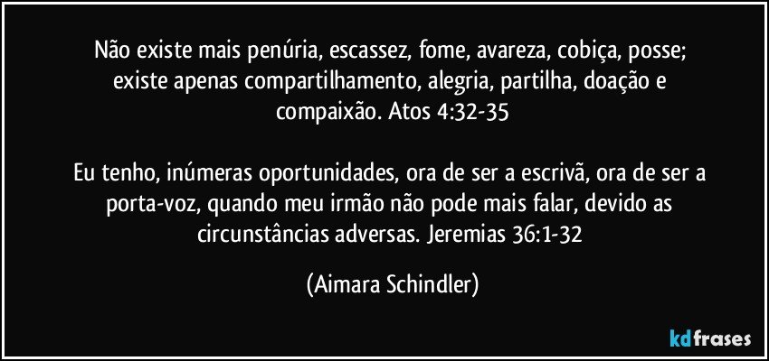 Não existe mais penúria, escassez, fome,  avareza, cobiça, posse;  existe apenas compartilhamento, alegria, partilha, doação e compaixão. Atos 4:32-35

Eu tenho, inúmeras oportunidades,  ora de ser a escrivã, ora de ser a porta-voz, quando meu irmão não pode mais falar, devido as circunstâncias adversas. Jeremias 36:1-32 (Aimara Schindler)