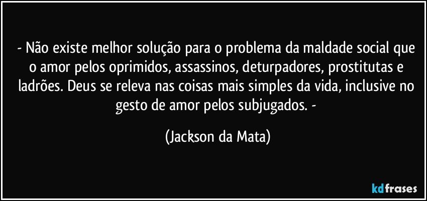 - Não existe melhor solução para o problema da maldade social que o amor pelos oprimidos, assassinos, deturpadores, prostitutas e ladrões. Deus se releva nas coisas mais simples da vida, inclusive no gesto de amor pelos subjugados. - (Jackson da Mata)