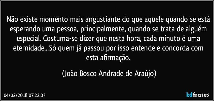 Não existe momento mais angustiante do que aquele quando se está esperando uma pessoa, principalmente, quando se trata de alguém especial. Costuma-se dizer que nesta hora, cada minuto é uma eternidade...Só quem já passou por isso entende e concorda com esta afirmação. (João Bosco Andrade de Araújo)