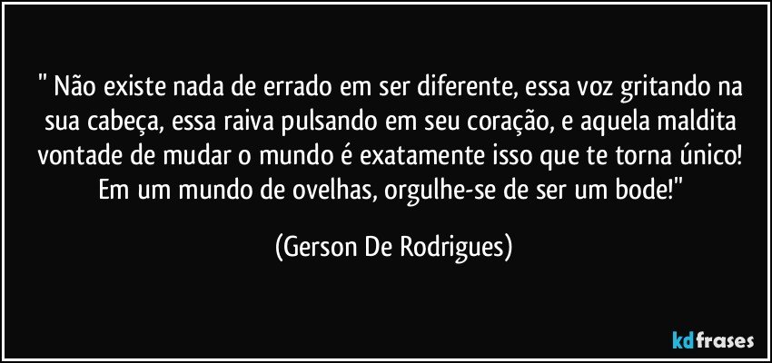 '' Não existe nada de errado em ser diferente, essa voz gritando na sua cabeça, essa raiva pulsando em seu coração, e aquela maldita vontade de mudar o mundo é exatamente isso que te torna único! Em um mundo de ovelhas, orgulhe-se de ser um bode!'' (Gerson De Rodrigues)