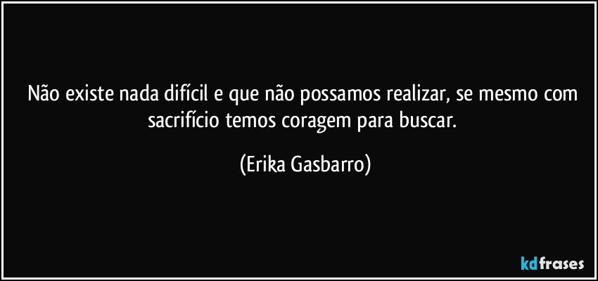 Não existe nada difícil e que não possamos realizar, se mesmo com sacrifício temos coragem para buscar. (Erika Gasbarro)