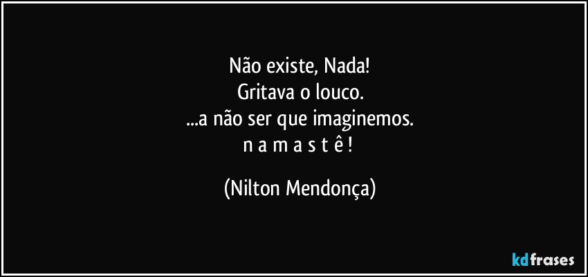 ⁠Não existe, Nada! 
Gritava o louco.
...a não ser que imaginemos.
n a m a s t ê ! (Nilton Mendonça)