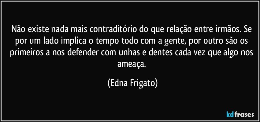 Não existe nada mais contraditório do que relação entre irmãos. Se por um lado implica o tempo todo com a gente, por outro são os primeiros a nos defender com unhas e dentes cada vez que algo nos ameaça. (Edna Frigato)