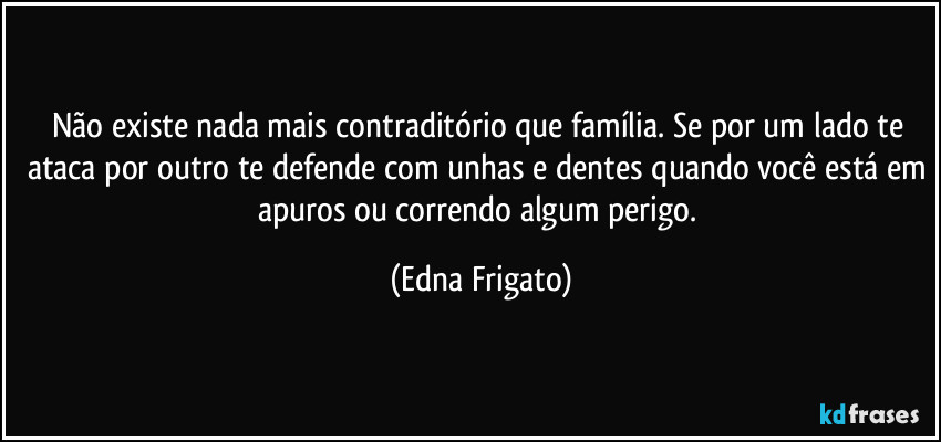 Não existe nada mais contraditório que família. Se por um lado te ataca por outro te defende com unhas e dentes quando você está em apuros ou correndo algum perigo. (Edna Frigato)