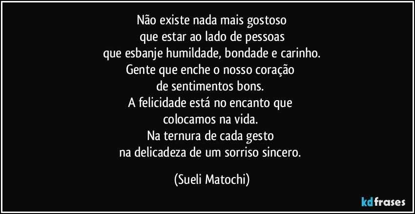 Não existe nada mais gostoso
que estar ao lado de pessoas
que esbanje humildade, bondade e carinho.
Gente que enche o nosso coração 
de sentimentos bons. 
A felicidade está no encanto que 
colocamos na vida. 
Na ternura de cada gesto 
na delicadeza de um sorriso sincero. (Sueli Matochi)