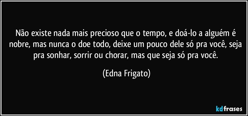 Não existe nada mais precioso que o tempo, e doá-lo a alguém é nobre, mas nunca o doe todo, deixe um pouco dele só pra você, seja pra sonhar, sorrir ou chorar, mas que seja só pra você. (Edna Frigato)