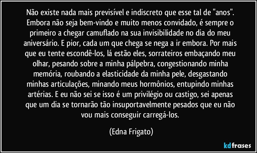 Não existe nada mais previsível e indiscreto que esse tal de "anos". Embora não seja bem-vindo e muito menos convidado, é sempre o primeiro a chegar camuflado na sua invisibilidade no dia do meu aniversário. E pior, cada um que chega se nega a ir embora. Por mais que eu tente escondê-los, lá estão eles, sorrateiros embaçando meu olhar, pesando sobre a minha pálpebra, congestionando minha memória, roubando a elasticidade da minha pele, desgastando minhas articulações, minando meus hormônios, entupindo minhas artérias. E eu não sei se isso é um privilégio ou castigo, sei apenas que um dia se tornarão tão insuportavelmente pesados que eu não vou mais conseguir carregá-los. (Edna Frigato)