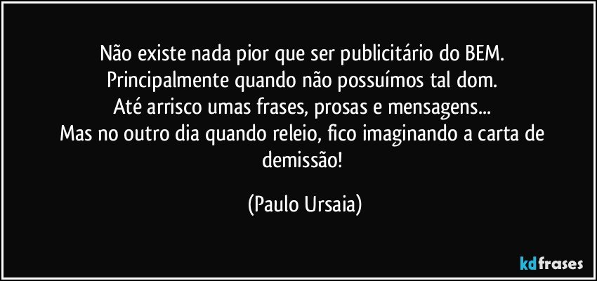 Não existe nada pior que ser publicitário do BEM. 
Principalmente quando não possuímos tal dom. 
Até arrisco umas frases, prosas e mensagens... 
Mas no outro dia quando releio, fico imaginando a carta de demissão! (Paulo Ursaia)